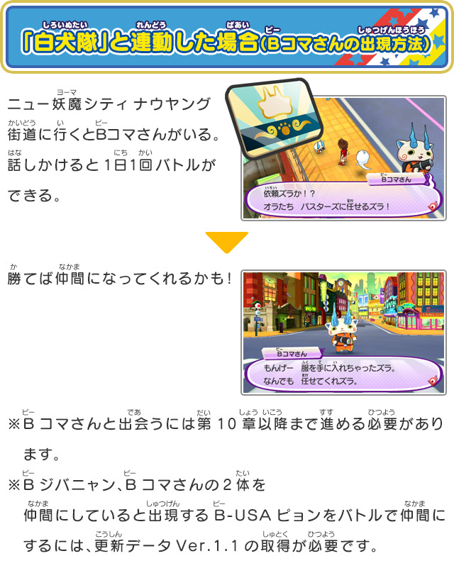 「白犬隊」と連動した場合（Bコマさんの出現方法）ニュー妖魔シティナウヤング街道に行くとBコマさんがいる。話しかけると1日1回バトルができる。ニュー妖魔シティナウヤング街道に行くとBコマさんがいる。話しかけると1日1回バトルができる。勝てば仲間になってくれるかも！※Bコマさんと出会うには第10章以降まで進める必要があり　ます。※Bジバニャン、Bコマさんの2体を仲間にしていると出現するB-USAピョンをバトルで仲間に　するには、更新データVer.1.1の取得が必要です。