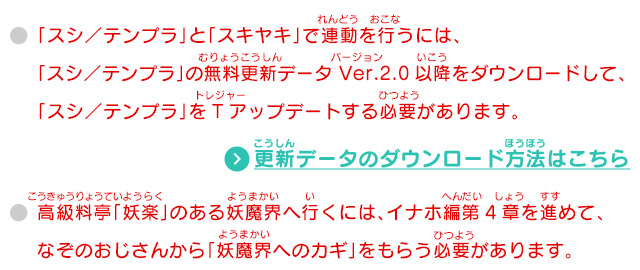 「スシ／テンプラ」と「スキヤキ」で連動を行うには、「スシ／テンプラ」の無料更新データ Ver.2.0以降をダウンロードして、「スシ／テンプラ」をTアップデートする必要があります。高級料亭「妖楽」のある妖魔界へ行くには、イナホ編第4章を進めて、なぞのおじさんから「妖魔界へのカギ」をもらう必要があります。