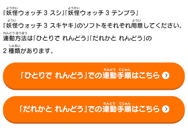 『妖怪ウォッチ3 スシ』『妖怪ウォッチ3 テンプラ』『妖怪ウォッチ3 スキヤキ』のソフトをそれぞれ用意してください。連動方法は「ひとりで れんどう」「だれかと れんどう」の2種類があります。