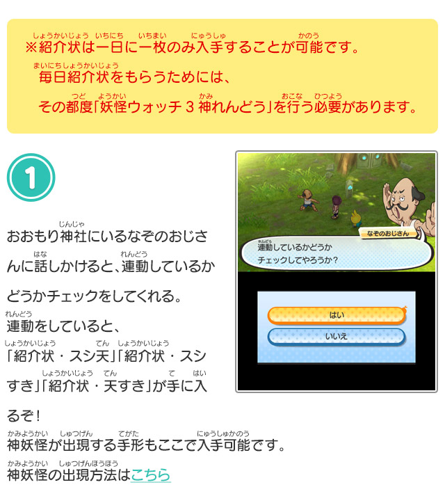 ※紹介状は一日に一枚のみ入手することが可能です。毎日紹介状をもらうためには、その都度「妖怪ウォッチ3 神れんどう」を行う必要があります。 1.おおもり神社にいるなぞのおじさんに話しかけると、連動しているかどうかチェックをしてくれる。連動をしていると、「紹介状・スシ天」「紹介状・スシすき」「紹介状・天すき」が手に入るぞ！神妖怪が出現する手形もここで入手可能です。