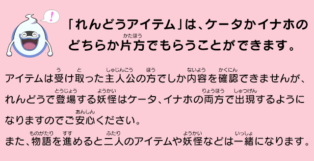 「れんどうアイテム」は、ケータかイナホのどちらか片方でもらうことができます。
            アイテムは受け取った主人公の方でしか内容を確認できませんが、れんどうで登場する妖怪はケータ、イナホの両方で出現するようになりますのでご安心ください。また、物語を進めると二人のアイテムや妖怪などは一緒になります。