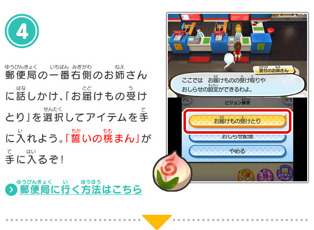 4.郵便局の一番右側のお姉さんに話しかけ、「お届けもの受けとり」を選択してアイテムを手に入れよう。「誓いの桃まん」が手に入るぞ！