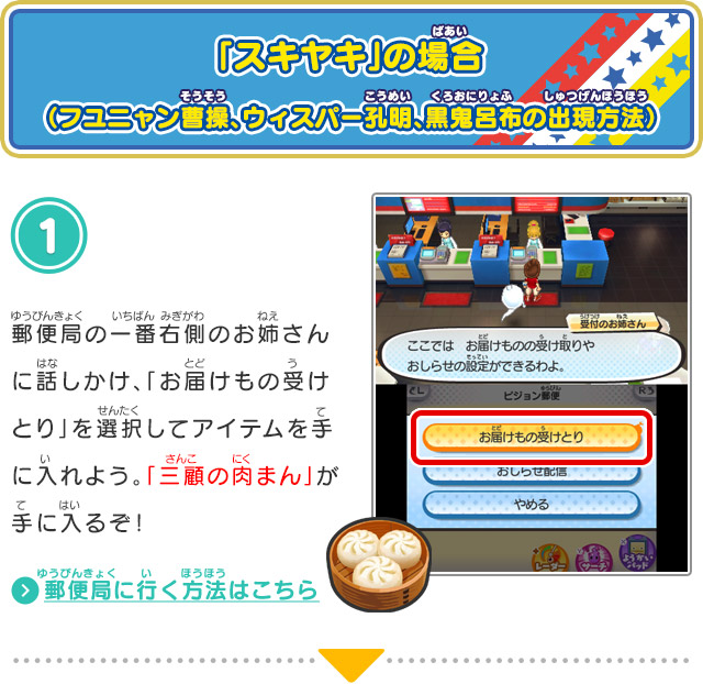 「スキヤキ」の場合 （フユニャン曹操、ウィスパー孔明、黒鬼呂布の出現方法）1.郵便局の一番右側のお姉さんに話しかけ、「お届けもの受けとり」を選択してアイテムを手に入れよう。「三顧の肉まん」が手に入るぞ！