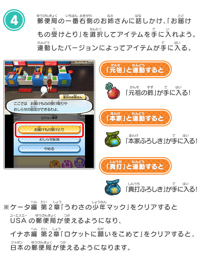 4.郵便局の一番右側のお姉さんに話しかけ、「お届けもの受けとり」を選択してアイテムを手に入れよう。連動したバージョンによってアイテムが手に入る。「元祖」と連動すると「元祖の鈴」が手に入る！「本家」と連動すると「本家ふろしき」が手に入る！「真打」と連動すると「真打ふろしき」が手に入る！※ケータ編 第2章「うわさの少年マック」をクリアするとUSAの郵便局が使えるようになり、イナホ編 第2章「ロケットに願いをこめて」をクリアすると、日本の郵便局が使えるようになります。 