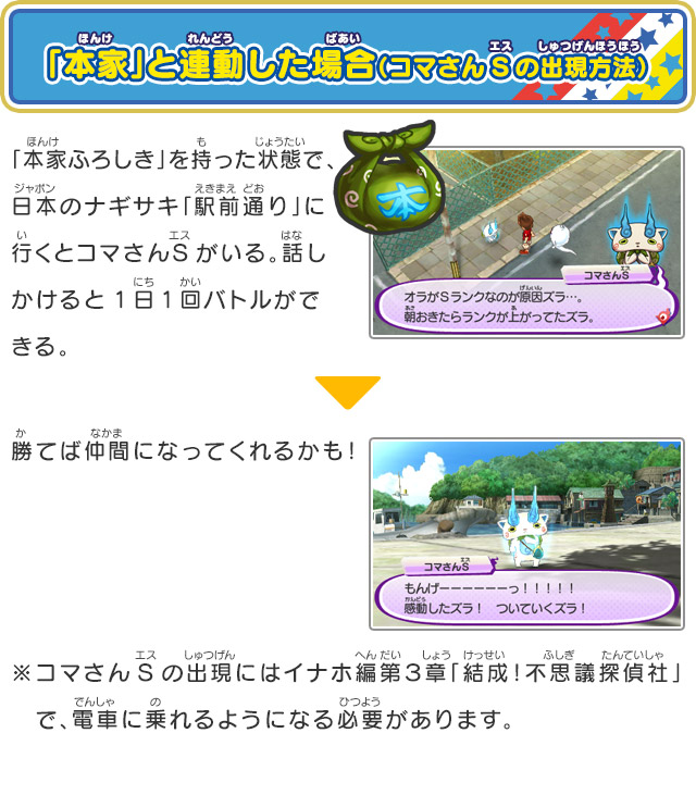 「本家」と連動した場合（コマさんSの出現方法）「本家ふろしき」を持った状態で、日本のナギサキ「駅前通り」に行くとコマさんSがいる。話しかけると1日1回バトルができる。勝てば仲間になってくれるかも！※コマさんSの出現にはイナホ編第３章「結成！不思議探偵社」　で、電車に乗れるようになる必要があります。