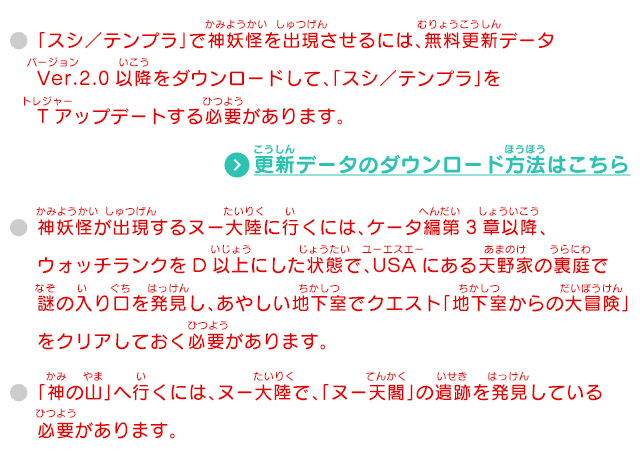 「スシ／テンプラ」で神妖怪を出現させるには、無料更新データVer.2.0以降をダウンロードして、「スシ／テンプラ」をTアップデートする必要があります。 神妖怪が出現するヌー大陸に行くには、ケータ編第3章以降、ウォッチランクをD以上にした状態で、USAにある天野家の裏庭で謎の入り口を発見し、あやしい地下室でクエスト「地下室からの大冒険」をクリアしておく必要があります。 「神の山」へ行くには、ヌー大陸で、「ヌー天閣」の遺跡を発見している必要があります。