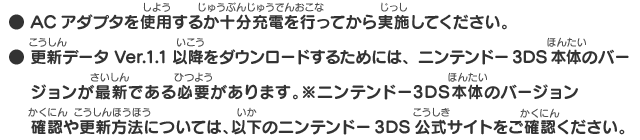 ● ACアダプタを使用するか十分充電を行ってから実施してください。● 更新データVer.1.1以降をダウンロードするためには、ニンテンドー3DS本体のバージョンが最新である必要があります。※ニンテンドー3DS本体のバージョン確認や更新方法については、以下のニンテンドー3DS公式サイトをご確認ください。