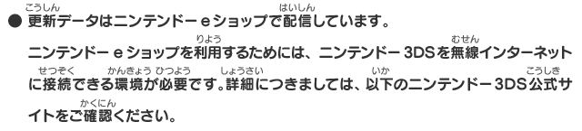 ● 更新データはニンテンドーeショップで配信しています。ニンテンドーeショップを利用するためには、ニンテンドー3DSを無線インターネットに接続できる環境が必要です。詳細にきましては、以下のニンテンドー3DS公式サイトをご確認ください。