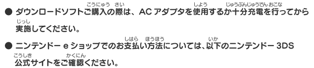 ● ダウンロードソフトご購入の際は、ACアダプタを使用するか十分充電を行ってから実施してください。● ニンテンドーeショップでのお支払い方法については、以下のニンテンドー3DS　公式サイトをご確認ください。