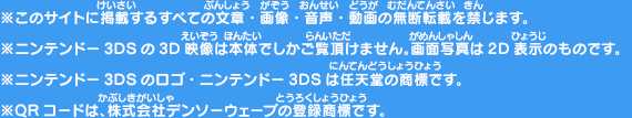 ※このサイトに掲載するすべての文章・画像・音声・動画の無断転載を禁じます。※ニンテンドー3DSの3D映像は本体でしかご覧頂けません。画面写真は2D表示のものです。※ニンテンドー3DSのロゴ・ニンテンドー3DSは任天堂の商標です。※QRコードは、株式会社デンソーウェーブの登録商標です。