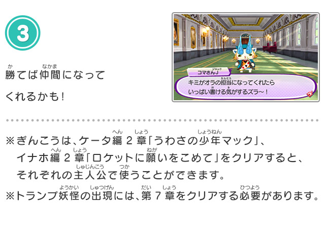 3.勝てば仲間になってくれるかも！※ぎんこうは、ケータ編2章「うわさの少年マック」、イナホ編2章「ロケットに願いをこめて」をクリアすると、それぞれの主人公で使うことができます。※トランプ妖怪の出現には、第7章をクリアする必要があります。