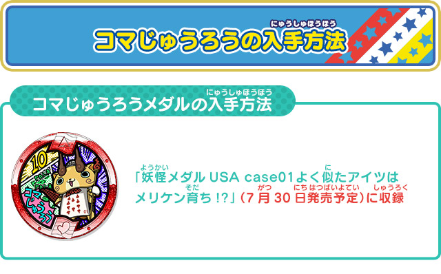 コマじゅうろうの入手方法 「妖怪メダルUSA case01 よく似たアイツはメリケン育ち!?」 （7月30日発売予定）に収録