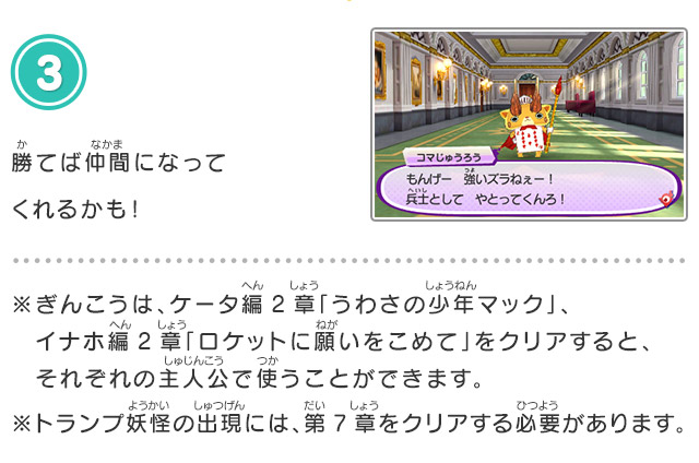 3.勝てば仲間になってくれるかも！※ぎんこうは、ケータ編2章「うわさの少年マック」、イナホ編2章「ロケットに願いをこめて」をクリアすると、それぞれの主人公で使うことができます。※トランプ妖怪の出現には、第7章をクリアする必要があります。