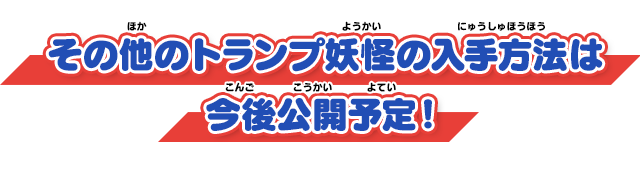 その他のトランプ妖怪の入手方法は今後公開予定！