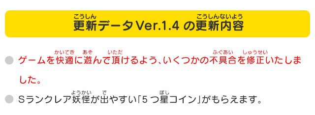 更新データVer.1.4の更新内容
              いくつかの不具合を修正いたしました。Sランクレア妖怪が出やすい「5つ星コイン」がもらえます。