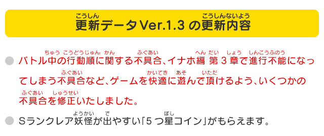 更新データVer.1.3の更新内容
              バトル中の行動順に関する不具合、イナホ編 第3章で進行不能になってしまう不具合など、ゲームを快適に遊んで頂けるよう、いくつかの不具合を修正いたしました。
              Sランクレア妖怪が出やすい「5つ星コイン」がもらえます。