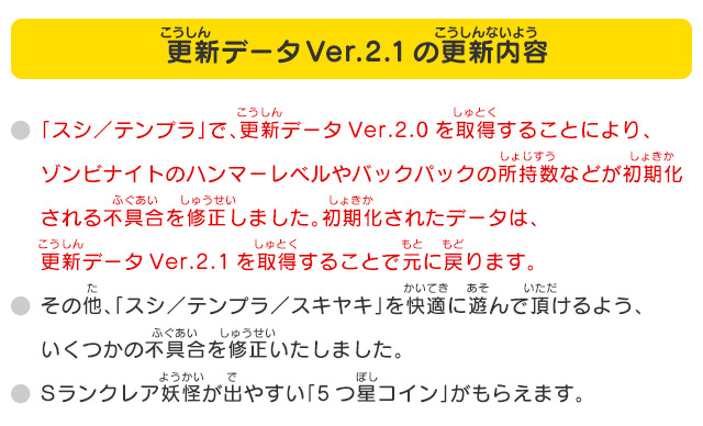 「スシ／テンプラ」で、更新データVer.2.0を取得することにより、ゾンビナイトのハンマーレベルやバックパックの所持数などが初期化される不具合を修正しました。初期化されたデータは、更新データVer.2.1を取得することで元に戻ります。その他、「スシ／テンプラ／スキヤキ」を快適に遊んで頂けるよう、いくつかの不具合を修正いたしました。ランクレア妖怪が出やすい「5つ星コイン」がもらえます。