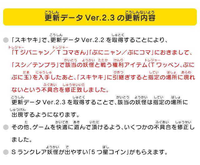 更新データVer.2.3の更新内容 ・「スキヤキ」で、更新データVer.2.2を取得することにより、「Tジバニャン／Tコマさん」「ぷにニャン／ぷにコマ」におきまして、「スシ／テンプラ」で該当の妖怪と戦う権利アイテム（Tワッペン、ぷにぷに玉）を入手したあと、「スキヤキ」に引継ぎすると指定の場所に現れないという不具合を修正致しました。更新データVer.2.3を取得することで、該当の妖怪は指定の場所に出現するようになります。・その他、ゲームを快適に遊んで頂けるよう、いくつかの不具合を修正しました。・Sランクレア妖怪が出やすい「5つ星コイン」がもらえます。