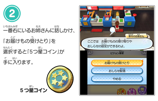 一番右にいるお姉さんに話しかけ、「お届けもの受
            とり」を選択すると「5つ星コイン」が手に入ります。