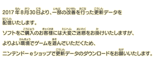 2017年8月30日より、一部の改善を行った更新データを配信いたします。ソフトをご購入のお客様には大変ご迷惑をお掛けいたしますが、よりよい環境でゲームを遊んでいただくため、ニンテンドーeショップで更新データのダウンロードをお願いいたします。