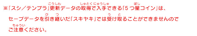 ※「スシ／テンプラ」更新データの取得で入手できる「5つ星コイン」は、セーブデータを引き継いだ「スキヤキ」では受け取ることができませんのでご注意ください。