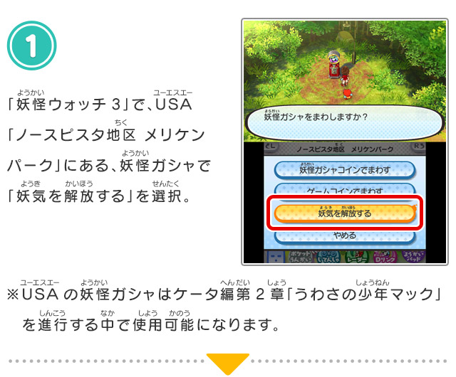 
            1.「妖怪ウォッチ3」で、USA「ノースピスタ地区 メリケンパーク」にある、妖怪ガシャで「妖気を解放する」を選択。
            ※USAの妖怪ガシャはケータ編第2章「うわさの少年マック」を進行する中で使用可能になります。