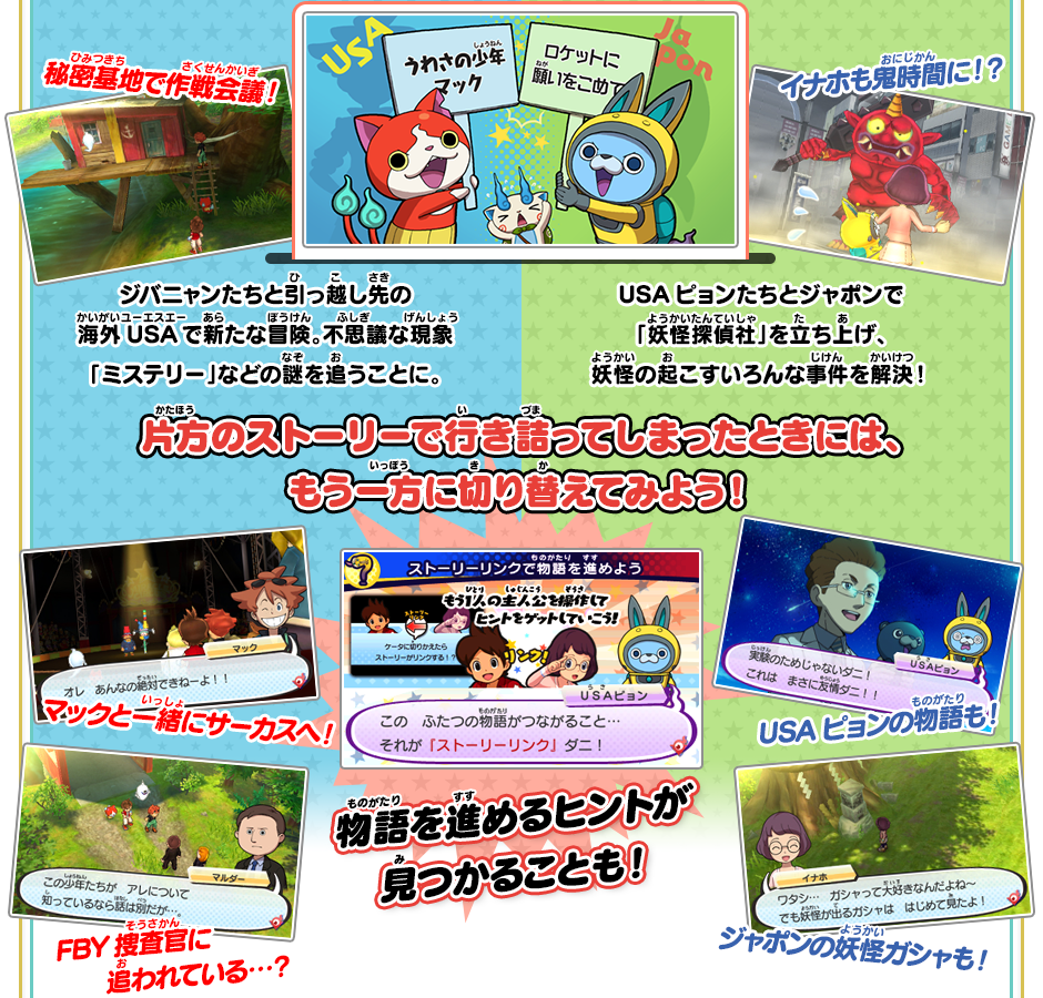 ジバニャンたちと引っ越し先の海外USAで新たな冒険。不思議な現象「ミステリー」などの謎を追うことに。 秘密基地で作戦会議！ マックと一緒にサーカスへ！ FBY捜査官に追われている…？ USAピョンたちとジャポンで「妖怪探偵社」を立ち上げ、妖怪の起こすいろんな事件を解決！ イナホも鬼時間に！？ USAピョンの物語も！ ジャポンの妖怪ガシャも！ 片方のストーリーで行き詰ってしまったときには、もう一方に切り替えてみよう！ 物語を進めるヒントが見つかることも！