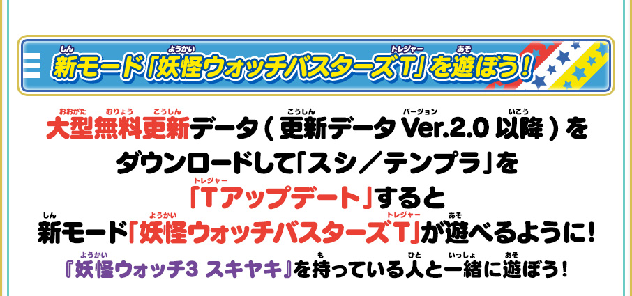 新モード「妖怪ウォッチバスターズT」を遊ぼう！ 大型無料更新データ(更新データVer.2.0以降)をダウンロードして「スシ／テンプラ」を「Tアップデート」すると新モード「妖怪ウォッチバスターズT」が遊べるように！『妖怪ウォッチ3 スキヤキ』を持っている人と一緒に遊ぼう！