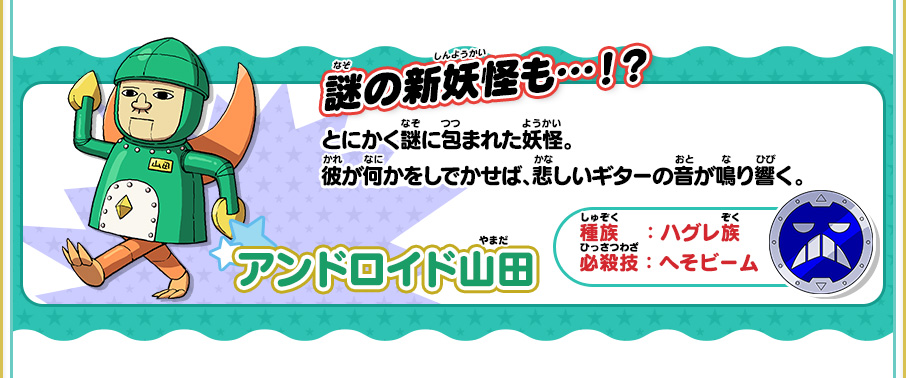 謎の新妖怪も…！？ アンドロイド山田 種族：ハグレ族 必殺技：へそビーム とにかく謎に包まれた妖怪。彼が何かをしでかせば、悲しいギターの音が鳴り響く。