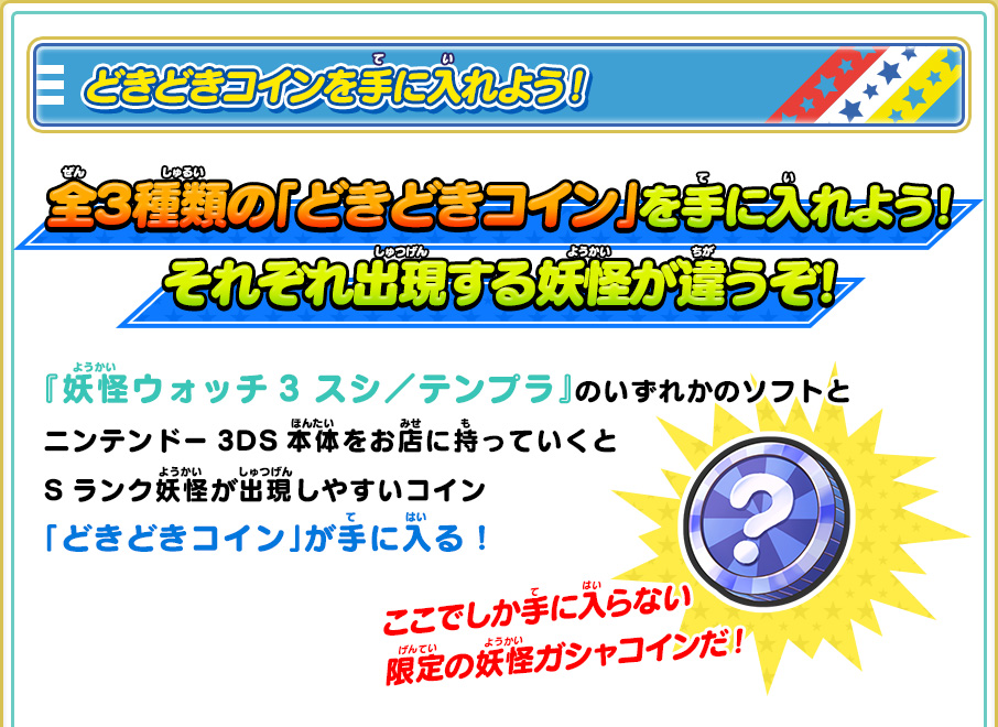 どきどきコインを手に入れよう！ 全３種類の「どきどきコイン」を手に入れよう！それぞれ出現する妖怪が違うぞ！ 『妖怪ウォッチ3 スシ／テンプラ』のいずれかのソフトとニンテンドー3DS本体をお店に持っていくとSランク妖怪が出現しやすいコイン「どきどきコイン」が手に入る！ ここでしか手に入らない限定の妖怪ガシャコインだ！