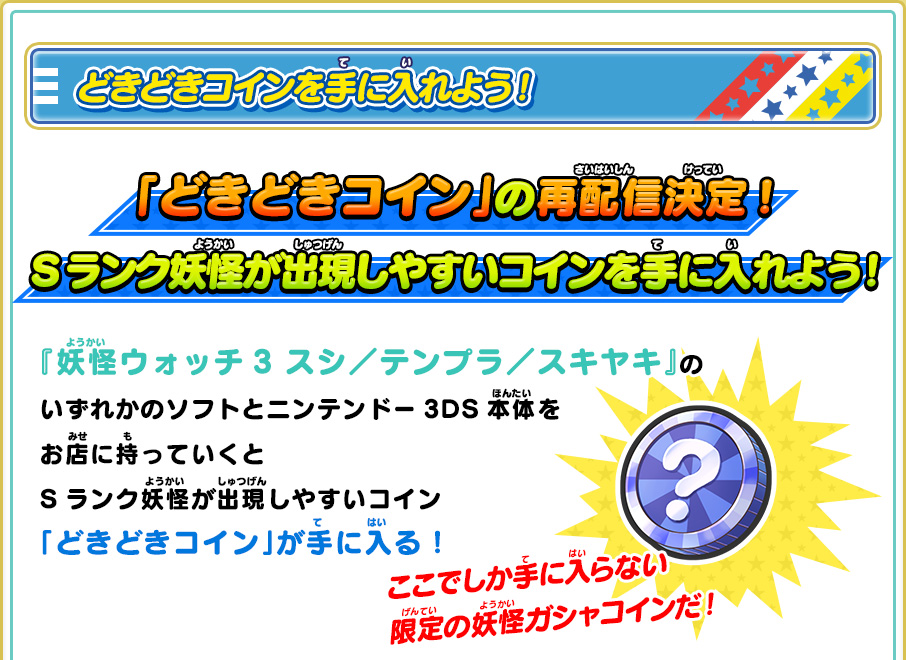 どきどきコインを手に入れよう！ 全３種類の「どきどきコイン」を手に入れよう！それぞれ出現する妖怪が違うぞ！ 『妖怪ウォッチ3 スシ／テンプラ／スキヤキ』のいずれかのソフトとニンテンドー3DS本体をお店に持っていくとSランク妖怪が出現しやすいコイン「どきどきコイン」が手に入る！ここでしか手に入らない限定の妖怪ガシャコインだ！