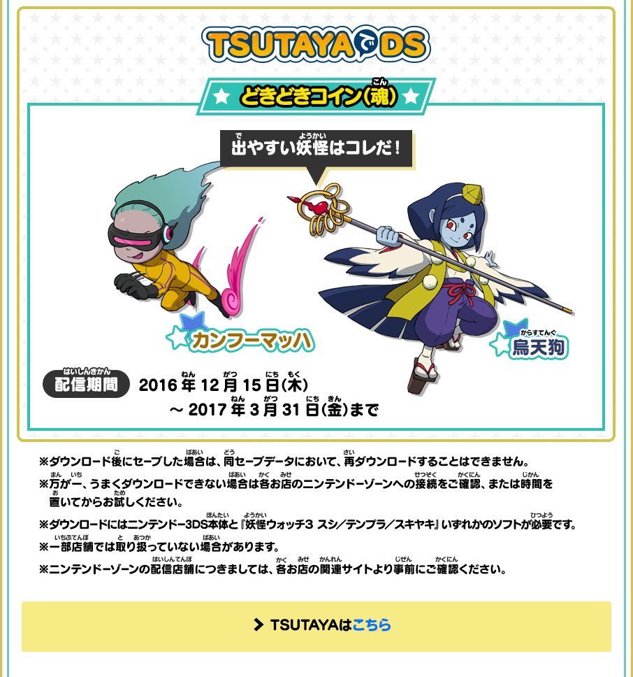 TSUTAYAでDS どきどきコイン（魂） 出やすい妖怪はコレだ！ カンフーマッハ 烏天狗 配信期間 2016年12月15日（木）～2017年3月31日（金）まで ※ダウンロード後にセーブした場合は、同セーブデータにおいて、再ダウンロードすることはできません。※万が一、うまくダウンロードできない場合は各お店のニンテンドーゾーンへの接続をご確認、または時間を置いてからお試しください。※ダウンロードにはニンテンドー3DS本体と『妖怪ウォッチ３ スシ／テンプラ／スキヤキ』いずれかのソフトが必要です。※一部店舗では取り扱っていない場合があります。※ニンテンドーゾーンの配信店舗につきましては、各お店の関連サイトより事前にご確認ください。