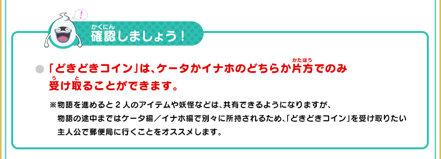 確認しましょう!
      「どきどきコイン」は、ケータかイナホのどちらか片方でのみ受け取ることができます。
      ※物語を進めると2人のアイテムや妖怪などは、共有できるようになりますが、物語の途中まではケータ編／イナホ編で別々に所持されるため、「どきどきコイン」を受け取りたい主人公で郵便局に行くことをオススメします。