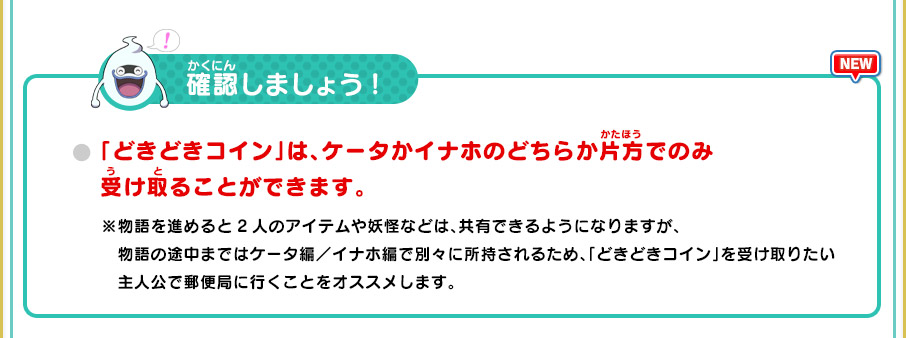 確認しましょう!
      「どきどきコイン」は、ケータかイナホのどちらか片方でのみ受け取ることができます。
      ※物語を進めると2人のアイテムや妖怪などは、共有できるようになりますが、物語の途中まではケータ編／イナホ編で別々に所持されるため、「どきどきコイン」を受け取りたい主人公で郵便局に行くことをオススメします。