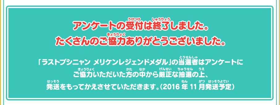 アンケートの受付は終了しました。たくさんのご協力ありがとうございました。「ラストブシニャン メリケンレジェンドメダル」の当選者はアンケートにご協力いただいた方の中から厳正な抽選の上、発送をもってかえさせていただきます。（2016年11月発送予定）