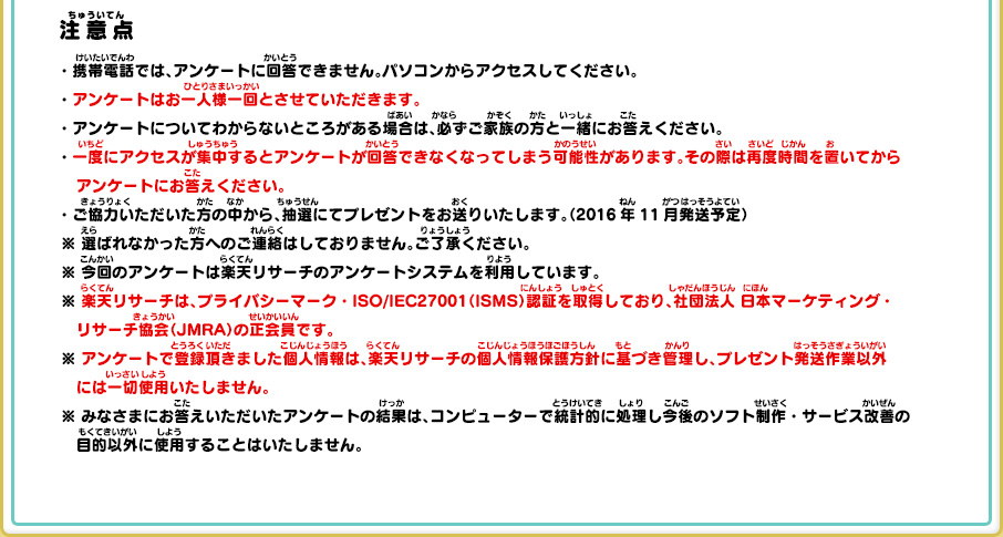 注意点 ・携帯電話では、アンケートに回答できません。パソコンからアクセスしてください。・アンケートはお一人様一回とさせていただきます。・アンケートについてわからないところがある場合は、必ずご家族の方と一緒にお答えください。
      ・一度にアクセスが集中するとアンケートが回答できなくなってしまう可能性があります。その際は再度時間を置いてからアンケートにお答えください。・ご協力いただいた方の中から、抽選にてプレゼントをお送りいたします。（2016年11月発送予定）※ 選ばれなかった方へのご連絡はしておりません。ご了承ください。※ 今回のアンケートは楽天リサーチのアンケートシステムを利用しています。※ 楽天リサーチは、プライバシーマーク・ISO/IEC27001（ISMS）認証を取得しており、社団法人 日本マーケティング・リサーチ協会（JMRA）の正会員です。※ アンケートで登録頂きました個人情報は、楽天リサーチの個人情報保護方針に基づき管理し、プレゼント発送作業以外には一切使用いたしません。※ みなさまにお答えいただいたアンケートの結果は、コンピューターで統計的に処理し今後のソフト制作・サービス改善の目的以外に使用することはいたしません。