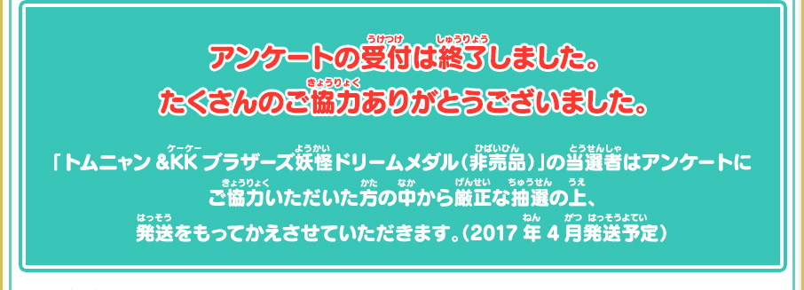 アンケートの受付は終了しました。たくさんのご協力ありがとうございました。 「トムニャン&KKブラザーズ妖怪ドリームメダル（非売品）」の当選者はアンケートにご協力いただいた方の中から厳正な抽選の上、発送をもってかえさせていただきます。（2017年4月発送予定）