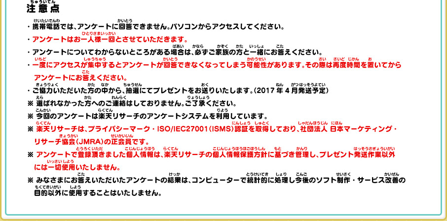 注意点 ・携帯電話では、アンケートに回答できません。パソコンからアクセスしてください。・アンケートはお一人様一回とさせていただきます。・アンケートについてわからないところがある場合は、必ずご家族の方と一緒にお答えください。・一度にアクセスが集中するとアンケートが回答できなくなってしまう可能性があります。その際は再度時間を置いてからアンケートにお答えください。・ご協力いただいた方の中から、抽選にてプレゼントをお送りいたします。（2017年4月発送予定）※選ばれなかった方へのご連絡はしておりません。ご了承ください。※ 今回のアンケートは楽天リサーチのアンケートシステムを利用しています。※ 楽天リサーチは、プライバシーマーク・ISO/IEC27001（ISMS）認証を取得しており、社団法人日本マーケティング・リサーチ協会（JMRA）の正会員です。※ アンケートで登録頂きました個人情報は、楽天リサーチの個人情報保護方針に基づき管理し、プレゼント発送作業以外には一切使用いたしません。※ みなさまにお答えいただいたアンケートの結果は、コンピューターで統計的に処理し今後のソフト制作・サービス改善の目的以外に使用することはいたしません。