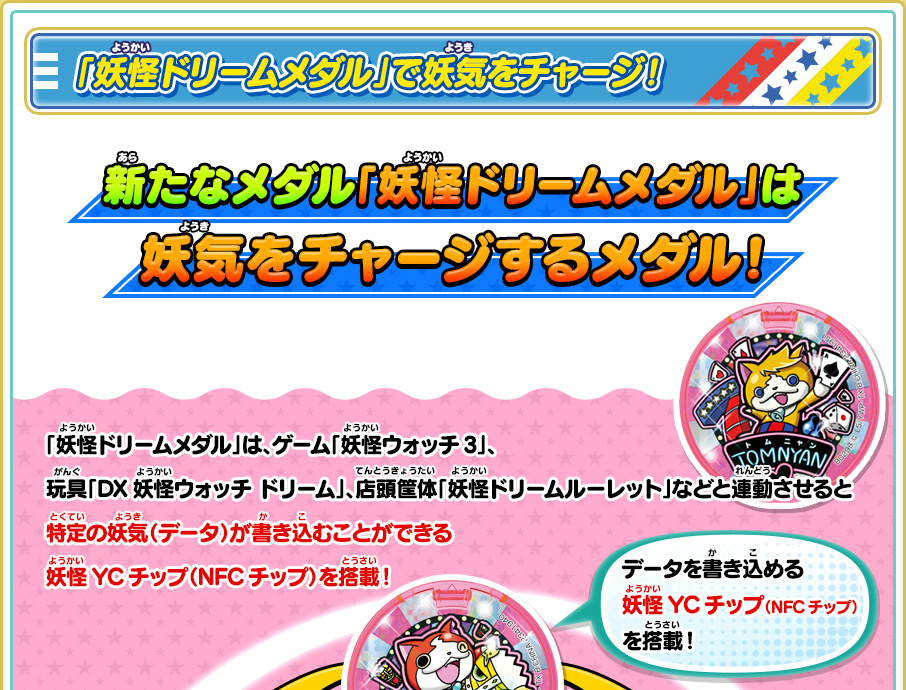 「妖怪ドリームメダル」で妖気をチャージ！　新たなメダル「妖怪ドリームメダル」は妖気をチャージするメダル！ 「妖怪ドリームメダル」は、ゲーム「妖怪ウォッチ3」、玩具「DX妖怪ウォッチ ドリーム」、店頭筐体「妖怪ドリームルーレット」などと連動させると特定の妖気（データ）が書き込むことができる妖怪YCチップ（NFCチップ）を搭載！