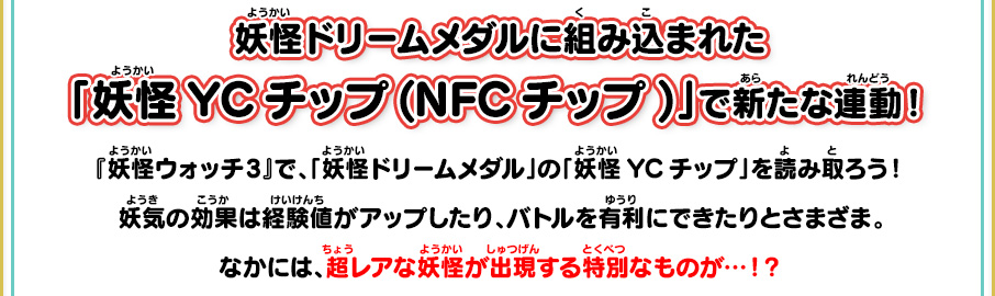 妖怪ドリームメダルに組み込まれた「妖怪YCチップ(NFCチップ)」で新たな連動！ 『妖怪ウォッチ3』で、「妖怪ドリームメダル」の「妖怪YCチップ」を読み取ろう！妖気の効果は経験値がアップしたり、バトルを有利にできたりとさまざま。なかには、超レアな妖怪が出現する特別なものが…！？