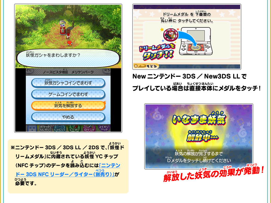 Newニンテンドー3DS／New3DS LLでプレイしている場合は直接本体にメダルをタッチ！ 解放した妖気の効果が発動！　※ニンテンドー3DS／3DS LL／2DSで、「妖怪ドリームメダル」に内蔵されている妖怪YCチップ（NFCチップ）のデータを読み込むには「ニンテンドー3DS NFCリーダー／ライター（別売り）」が必要です。