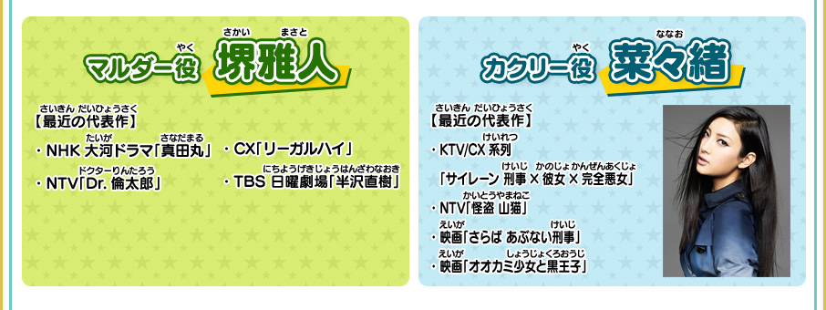 マルダー役 堺雅人 【最近の代表作】・NHK 大河ドラマ「真田丸」・NTV「Dr.倫太郎」・CX「リーガルハイ」・TBS　日曜劇場「半沢直樹」 カクリー役 菜々緒 【最近の代表作】・KTV/CX系列「サイレーン 刑事×彼女×完全悪女」 ・NTV「怪盗 山猫」 ・映画「さらば あぶない刑事」 ・映画「オオカミ少女と黒王子」