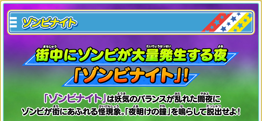 ゾンビナイト 街中にゾンビが大量発生する夜「ゾンビナイト」！ 「ゾンビナイト」 は妖気のバランスが乱れた闇夜にゾンビが街にあふれる怪現象。「夜明けの鐘」を鳴らして脱出せよ！