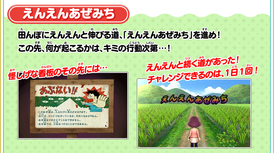 えんえんあぜみち 田んぼにえんえんと伸びる道、「えんえんあぜみち」を進め！この先、何が起こるかは、キミの行動次第…！ 怪しげな看板のその先には… えんえんと続く道があった！チャレンジできるのは、1日1回！