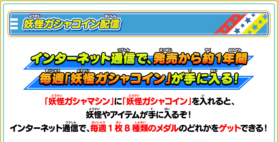 妖怪ガシャコイン配信 インターネット通信で、発売から約1年間毎週「妖怪ガシャコイン」が手に入る！ 「妖怪ガシャマシン」に「妖怪ガシャコイン」を入れると、妖怪やアイテムが手に入るぞ！インターネット通信で、毎週1枚8種類のメダルのどれかをゲットできる！