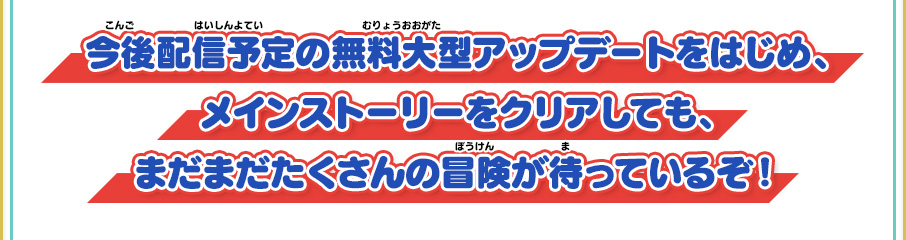 今後配信予定の無料大型アップデートをはじめ、メインストーリーをクリアしても、まだまだたくさんの冒険が待っているぞ！