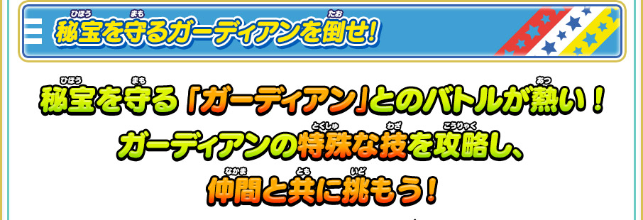 秘宝を守るガーディアンを倒せ! 秘宝を守る「ガーディアン」とのバトルが熱い!ガーディアンの特殊な技を攻略し、仲間と共に挑もう!