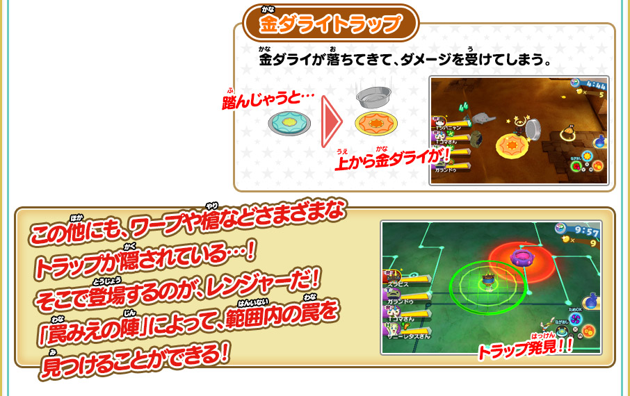 金ダライトラップ 金ダライが落ちてきて、ダメージを受けてしまう。踏んじゃうと…上から金ダライが！ この他にも、ワープや槍などさまざまなトラップが隠されている…！そこで登場するのが、レンジャーだ！「罠みえの陣」によって、範囲内の罠を見つけることができる！