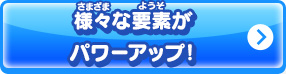 様々な要素がパワーアップ！