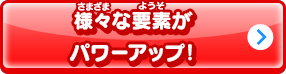 様々な要素がパワーアップ！